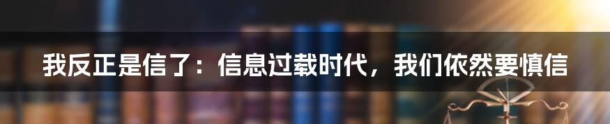 我反正是信了:信息过载时代,我们依然要慎信