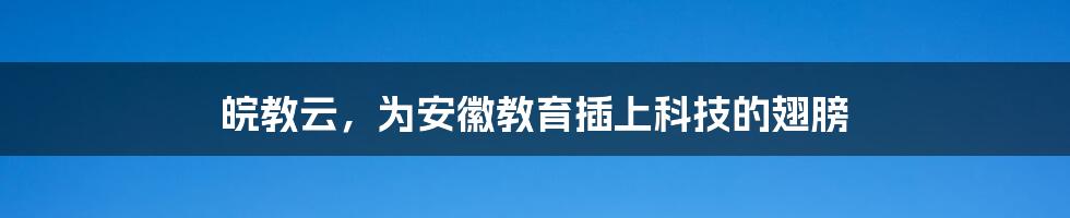 皖教云，为安徽教育插上科技的翅膀