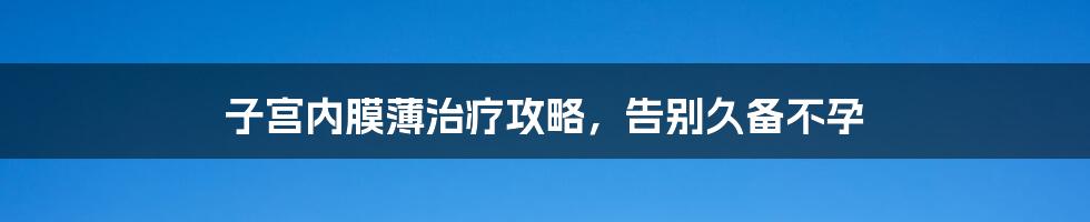 子宫内膜薄治疗攻略,告别久备不孕