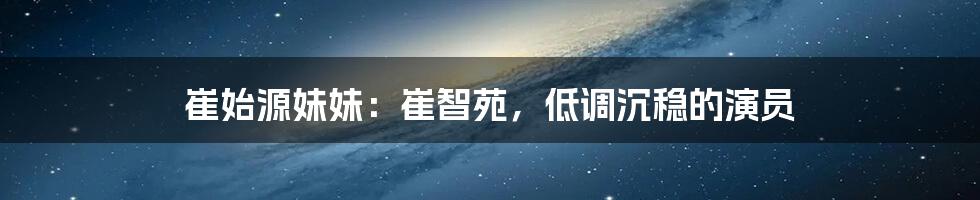 崔始源妹妹：崔智苑，低调沉稳的演员