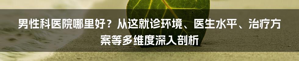 男性科医院哪里好？从这就诊环境、医生水平、治疗方案等多维度深入剖析