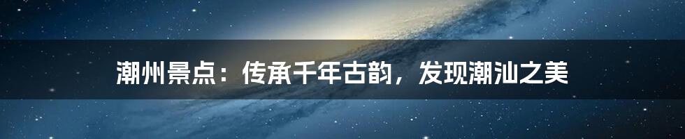 潮州景点:传承千年古韵,发现潮汕之美