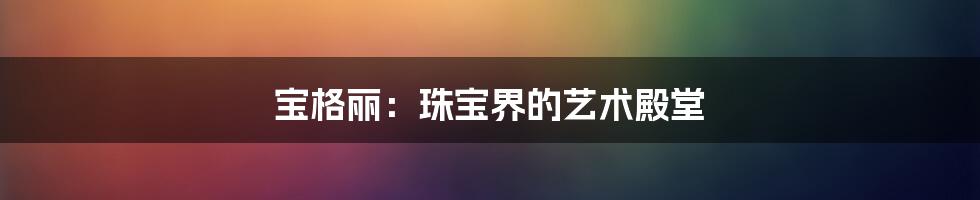 宝格丽：珠宝界的艺术殿堂