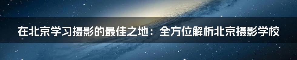 在北京学习摄影的最佳之地:全方位解析北京摄影学校