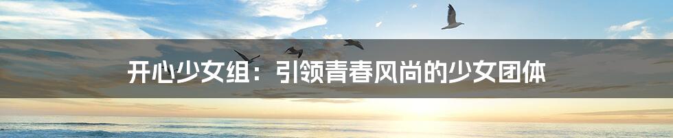 开心少女组:引领青春风尚的少女团体