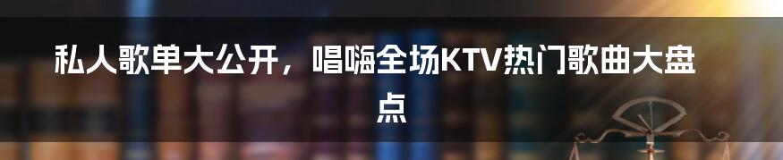 私人歌单大公开,唱嗨全场KTV热门歌曲大盘点