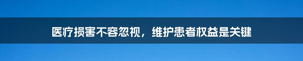 医疗损害不容忽视,维护患者权益是关键