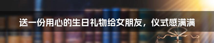 送一份用心的生日礼物给女朋友,仪式感满满