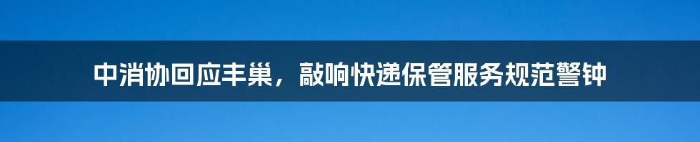 中消协回应丰巢，敲响快递保管服务规范警钟