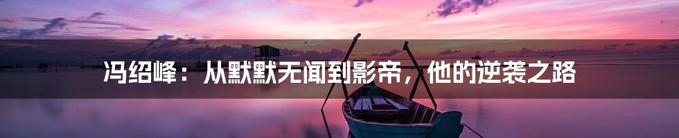 冯绍峰：从默默无闻到影帝，他的逆袭之路