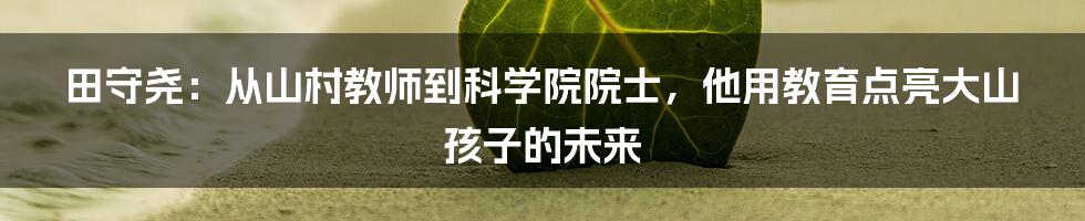 田守尧:从山村教师到科学院院士,他用教育点亮大山孩子的未来