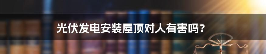 光伏发电安装屋顶对人有害吗?