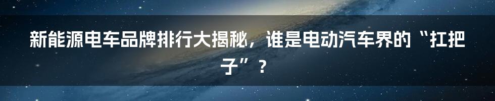 新能源电车品牌排行大揭秘，谁是电动汽车界的“扛把子”？