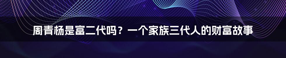 周青杨是富二代吗？一个家族三代人的财富故事