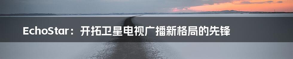 EchoStar:开拓卫星电视广播新格局的先锋