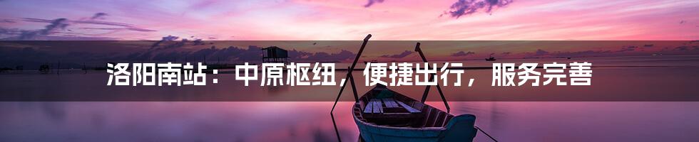 洛阳南站：中原枢纽，便捷出行，服务完善