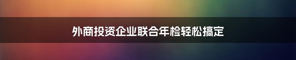 外商投资企业联合年检轻松搞定