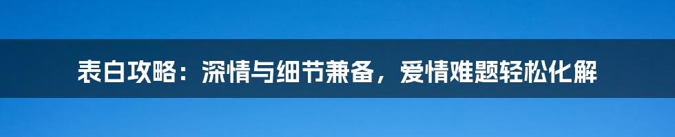 表白攻略：深情与细节兼备，爱情难题轻松化解