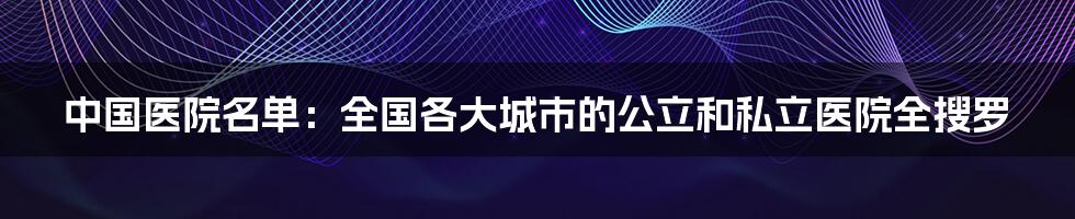 中国医院名单:全国各大城市的公立和私立医院全搜罗