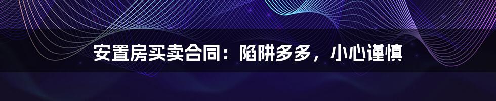 安置房买卖合同:陷阱多多,小心谨慎