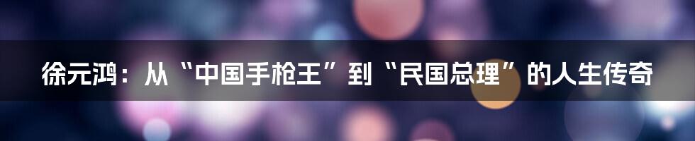 徐元鸿:从“中国手枪王”到“民国总理”的人生传奇