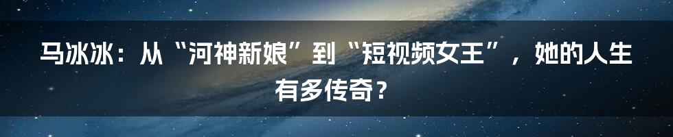 马冰冰：从“河神新娘”到“短视频女王”，她的人生有多传奇？