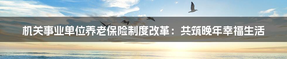 机关事业单位养老保险制度改革:共筑晚年幸福生活