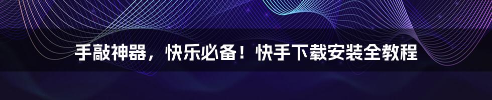 手敲神器,快乐必备!快手下载安装全教程