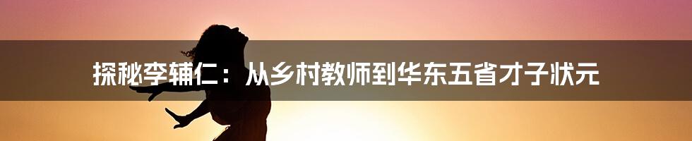 探秘李辅仁：从乡村教师到华东五省才子状元