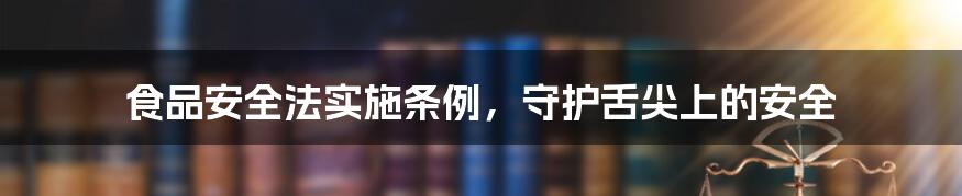 食品安全法实施条例,守护舌尖上的安全