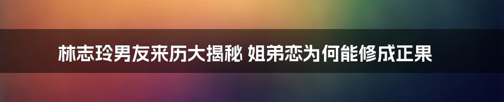 林志玲男友来历大揭秘 姐弟恋为何能修成正果