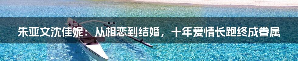 朱亚文沈佳妮：从相恋到结婚，十年爱情长跑终成眷属