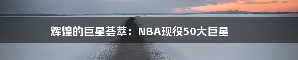 辉煌的巨星荟萃:NBA现役50大巨星