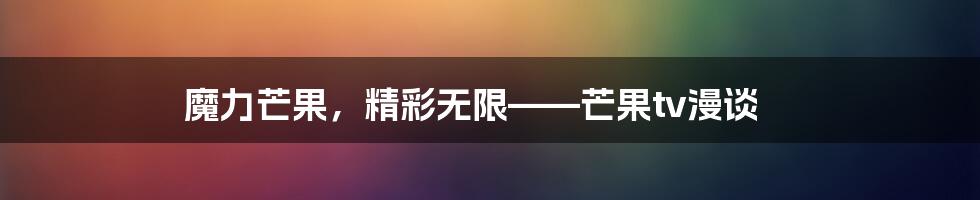 魔力芒果，精彩无限——芒果tv漫谈