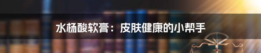水杨酸软膏：皮肤健康的小帮手