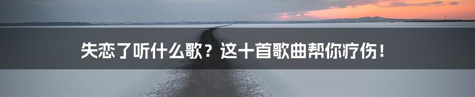 失恋了听什么歌？这十首歌曲帮你疗伤！