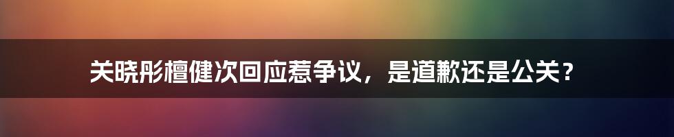 关晓彤檀健次回应惹争议，是道歉还是公关？