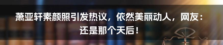 萧亚轩素颜照引发热议,依然美丽动人,网友:还是那个天后!