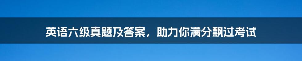 英语六级真题及答案,助力你满分飘过考试