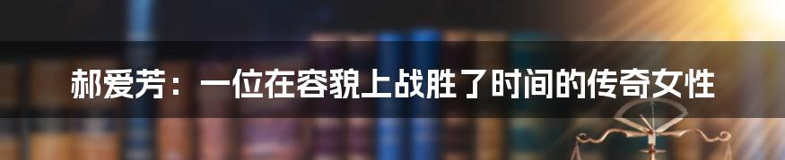 郝爱芳:一位在容貌上战胜了时间的传奇女性