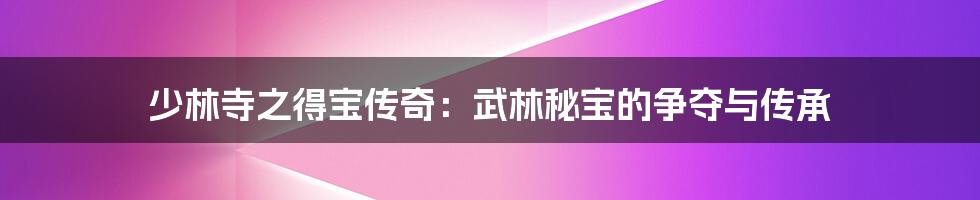 少林寺之得宝传奇:武林秘宝的争夺与传承