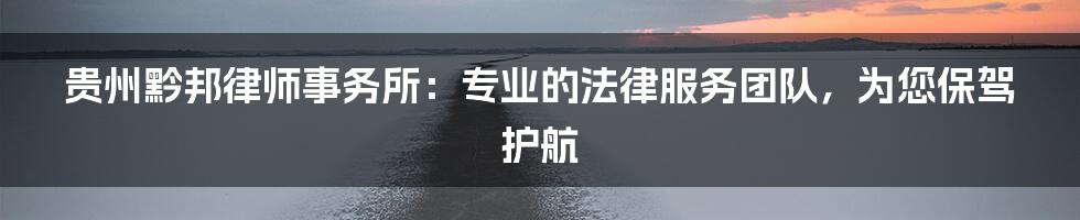 贵州黔邦律师事务所：专业的法律服务团队，为您保驾护航