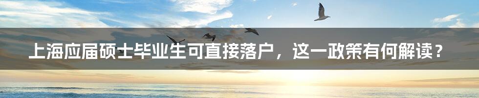 上海应届硕士毕业生可直接落户,这一政策有何解读?