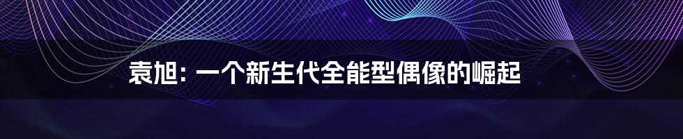 袁旭: 一个新生代全能型偶像的崛起