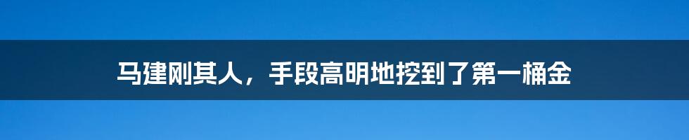 马建刚其人,手段高明地挖到了第一桶金