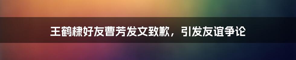 王鹤棣好友曹芳发文致歉,引发友谊争论