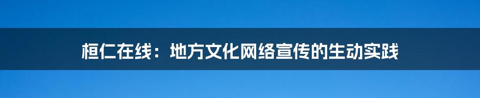桓仁在线：地方文化网络宣传的生动实践