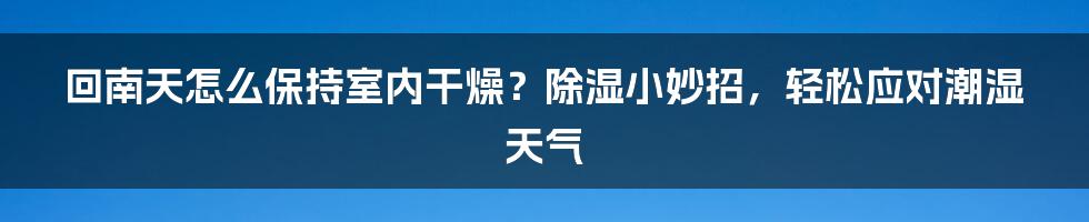 回南天怎么保持室内干燥？除湿小妙招，轻松应对潮湿天气