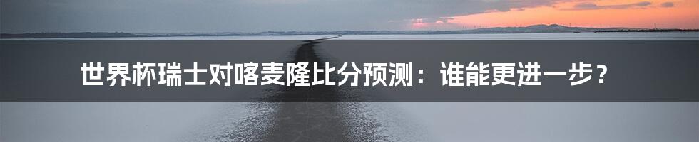 世界杯瑞士对喀麦隆比分预测：谁能更进一步？