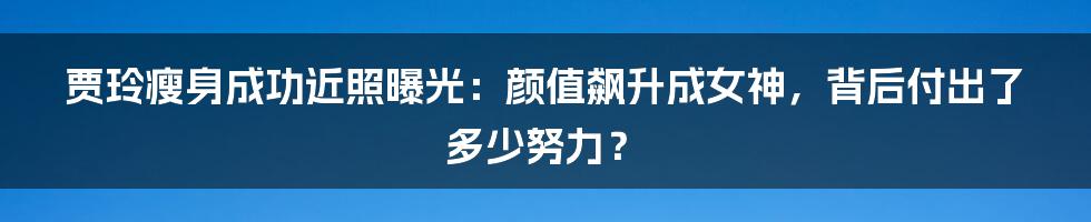 贾玲瘦身成功近照曝光:颜值飙升成女神,背后付出了多少努力?